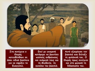 
Στη συνέχεια ο
Θωμάς
κατευθύνθηκε σε
άλλο ινδικό βασίλειο
για να κηρύξει το
Ευαγγέλιο.
Εκεί με υπομονή
κατάφερε να βαπτίσει
πολλούς ανθρώπους
και ανάμεσά τους και
τη Μιγδονία, τη
γυναίκα του βασιλιά.
Αυτό εξαγρίωσε τον
βασιλιά που διέταξε
τη φυλάκισή του. Ο
Θωμάς όμως συνέχισε
και στη φυλακή τη
διδασκαλία του.
 