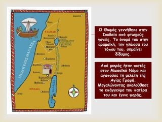 
Ο Θωμάς γεννήθηκε στην
Ιουδαία από φτωχούς
γονείς. Το όνομά του στην
αραμαϊκή, την γλώσσα του
τόπου του, σημαίνει
δίδυμος.
Από μικρός ήταν πιστός
στον Μωσαϊκό Νόμο και
αγαπούσε τη μελέτη της
Αγίας Γραφή.
Μεγαλώνοντας ακολούθησε
το επάγγελμα του πατέρα
του και έγινε ψαράς.
 