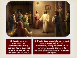 
Ο Ιησούς μετά την
Ανάστασή Του,
παρουσιάστηκε στους
μαθητές Του σ’ έναν ναό
με κλειστές πόρτες, για
τον φόβο των Ιουδαίων.
Ο Θωμάς όμως απουσίαζε και γι’ αυτό
όταν οι άλλοι μαθητές τον
ενημέρωσαν, αυτός αρνήθηκε να το
πιστέψει. Μάλιστα έλεγε ότι θα
πιστέψει μόνο αν ψηλαφίσει τις πληγές
του Κυρίου.
 