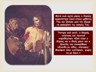 
Μετά από οχτώ μέρες ο Ιησούς
εμφανίστηκε ξανά στους μαθητές
Του και ζήτησε από τον Θωμά
να ψηλαφίσει τις πληγές Του.
Ύστερα από αυτό, ο Θωμάς
πείστηκε και ταπεινά
παραδέχτηκε «Εσύ είσαι ο
Κύριος και ο Θεός μου» και ο
Χριστός του αποκρίθηκε
«Επειδή με είδες, πίστεψες;
Μακάριοι όσοι πιστέψουν, χωρίς
να με δουν.»
 