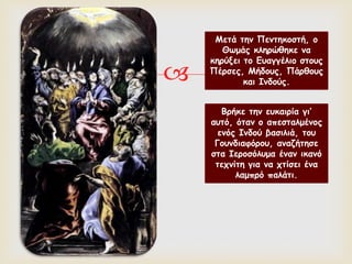 
Μετά την Πεντηκοστή, ο
Θωμάς κληρώθηκε να
κηρύξει το Ευαγγέλιο στους
Πέρσες, Μήδους, Πάρθους
και Ινδούς.
Βρήκε την ευκαιρία γι’
αυτό, όταν ο απεσταλμένος
ενός Ινδού βασιλιά, του
Γουνδιαφόρου, αναζήτησε
στα Ιεροσόλυμα έναν ικανό
τεχνίτη για να χτίσει ένα
λαμπρό παλάτι.
 