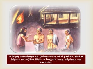 
Ο Θωμάς προσφέρθηκε και ξεκίνησε για το ινδικό βασίλειο. Κατά τη
διάρκεια του ταξιδιού δίδαξε το Ευαγγέλιο στους ανθρώπους που
συναντούσε.
 