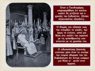 
Όταν ο Γουνδιαφόρος
πληροφορήθηκε ότι κανένα
παλάτι δε χτιζόταν και ο
χρυσός του ξοδευόταν, ζήτησε
εξοργισμένος εξηγήσεις.
Ο Θωμάς του εξήγησε πως
του ετοιμάζει το παλάτι, όχι
όμως το επίγειο, αλλά μια
θέση στο παλάτι του ουρανού
με τις φιλανθρωπίες που
γίνονταν με το χρυσάφι του.
Ο ειδωλολάτρης βασιλιάς
πείστηκε μόνο όταν το πνεύμα
του νεκρού αδερφού του τον
διαβεβαίωσε ότι όντως υπάρχει
μια θέση γι’ αυτόν στον
ουρανό.
 