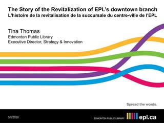 The Story of the Revitalization of EPL’s downtown branch
L'histoire de la revitalisation de la succursale du centre-ville de l'EPL
Tina Thomas
Edmonton Public Library
Executive Director, Strategy & Innovation
5/5/2020
 