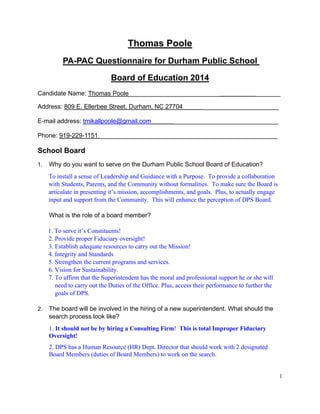 1
Thomas Poole
PA-PAC Questionnaire for Durham Public School
Board of Education 2014
Candidate Name: Thomas Poole__________________________ _______
Address: 809 E. Ellerbee Street, Durham, NC 27704 ______________________
E-mail address: tmikallpoole@gmail.com ______________________________
Phone: 919-229-1151 ___________________________________________________
School Board
1. Why do you want to serve on the Durham Public School Board of Education?
To install a sense of Leadership and Guidance with a Purpose. To provide a collaboration
with Students, Parents, and the Community without formalities. To make sure the Board is
articulate in presenting it’s mission, accomplishments, and goals. Plus, to actually engage
input and support from the Community. This will enhance the perception of DPS Board.
What is the role of a board member?
1. To serve it’s Constituents!
2. Provide proper Fiduciary oversight!
3. Establish adequate resources to carry out the Mission!
4. Integrity and Standards
5. Strengthen the current programs and services.
6. Vision for Sustainability.
7. To affirm that the Superintendent has the moral and professional support he or she will
need to carry out the Duties of the Office. Plus, access their performance to further the
goals of DPS.
2. The board will be involved in the hiring of a new superintendent. What should the
search process look like?
1. It should not be by hiring a Consulting Firm! This is total Improper Fiduciary
Oversight!
2. DPS has a Human Resource (HR) Dept. Director that should work with 2 designated
Board Members (duties of Board Members) to work on the search.
 