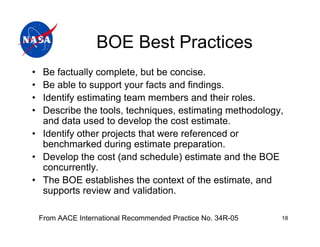 BOE Best Practices
• Be factually complete, but be concise.
• Be able to support your facts and findings.
• Identify estimating team members and their roles.
• Describe the tools, techniques, estimating methodology,
  and data used to develop the cost estimate.
• Identify other projects that were referenced or
  benchmarked during estimate preparation.
• Develop the cost (and schedule) estimate and the BOE
  concurrently.
• The BOE establishes the context of the estimate, and
  supports review and validation.

    From AACE International Recommended Practice No. 34R-05   18
 