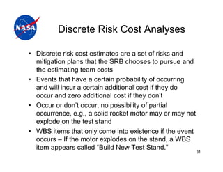 Discrete Risk Cost Analyses

• Discrete risk cost estimates are a set of risks and
  mitigation plans that the SRB chooses to pursue and
  the estimating team costs
• Events that have a certain probability of occurring
  and will incur a certain additional cost if they do
  occur and zero additional cost if they don’t
• Occur or don’t occur, no possibility of partial
  occurrence, e.g., a solid rocket motor may or may not
  explode on the test stand
• WBS items that only come into existence if the event
  occurs – If the motor explodes on the stand, a WBS
  item appears called “Build New Test Stand.”
                                                          31
 