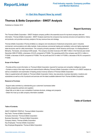 Find Industry reports, Company profiles
ReportLinker                                                                     and Market Statistics



                                             >> Get this Report Now by email!

Thomas & Betts Corporation - SWOT Analysis
Published on October 2010

                                                                                                          Report Summary

The Thomas & Betts Corporation - SWOT Analysis company profile is the essential source for top-level company data and
information. Thomas & Betts Corporation - SWOT Analysis examines the company's key business structure and operations, history
and products, and provides summary analysis of its key revenue lines and strategy.


Thomas & Betts Corporation (Thomas & Betts) is a designer and manufacturer of electrical components used in industrial,
commercial, communications and utility markets. It also produces commercial heating and ventilation units and highly engineered
steel structures used for utility transmission. The company primarily operates in North America and Europe. It is headquartered in
Memphis, Tennessee, and employs 8,500 people. The company recorded revenues of $1,898.7 million in the financial year ended
December 2009 (FY2009), a decrease of 23.2% compared to FY2008. The operating profit of the company was $191.2 million in
FY2009, a decrease of 38.8% compared to FY2008. The net profit was $107.9 million in FY2009, a decrease of 59.3% compared to
FY2008.


Scope of the Report


- Provides all the crucial information on Thomas & Betts Corporation required for business and competitor intelligence needs
- Contains a study of the major internal and external factors affecting Thomas & Betts Corporation in the form of a SWOT analysis as
well as a breakdown and examination of leading product revenue streams of Thomas & Betts Corporation
-Data is supplemented with details on Thomas & Betts Corporation history, key executives, business description, locations and
subsidiaries as well as a list of products and services and the latest available statement from Thomas & Betts Corporation


Reasons to Purchase


- Support sales activities by understanding your customers' businesses better
- Qualify prospective partners and suppliers
- Keep fully up to date on your competitors' business structure, strategy and prospects
- Obtain the most up to date company information available




                                                                                                           Table of Content

Table of Contents:


SWOT COMPANY PROFILE: Thomas & Betts Corporation
Key Facts: Thomas & Betts Corporation
Company Overview: Thomas & Betts Corporation
Business Description: Thomas & Betts Corporation
Company History: Thomas & Betts Corporation
Key Employees: Thomas & Betts Corporation
Key Employee Biographies: Thomas & Betts Corporation



Thomas & Betts Corporation - SWOT Analysis                                                                                     Page 1/4
 