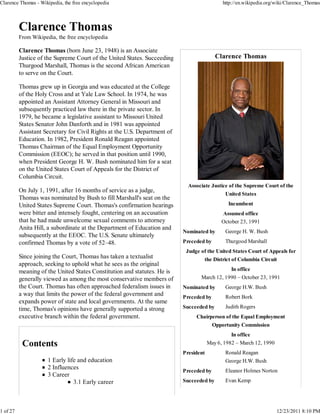 Clarence Thomas - Wikipedia, the free encyclopedia                                           http://en.wikipedia.org/wiki/Clarence_Thomas




          From Wikipedia, the free encyclopedia

          Clarence Thomas (born June 23, 1948) is an Associate
          Justice of the Supreme Court of the United States. Succeeding                   Clarence Thomas
          Thurgood Marshall, Thomas is the second African American
          to serve on the Court.

          Thomas grew up in Georgia and was educated at the College
          of the Holy Cross and at Yale Law School. In 1974, he was
          appointed an Assistant Attorney General in Missouri and
          subsequently practiced law there in the private sector. In
          1979, he became a legislative assistant to Missouri United
          States Senator John Danforth and in 1981 was appointed
          Assistant Secretary for Civil Rights at the U.S. Department of
          Education. In 1982, President Ronald Reagan appointed
          Thomas Chairman of the Equal Employment Opportunity
          Commission (EEOC); he served in that position until 1990,
          when President George H. W. Bush nominated him for a seat
          on the United States Court of Appeals for the District of
          Columbia Circuit.
                                                                             Associate Justice of the Supreme Court of the
          On July 1, 1991, after 16 months of service as a judge,
                                                                                              United States
          Thomas was nominated by Bush to fill Marshall's seat on the
          United States Supreme Court. Thomas's confirmation hearings                          Incumbent
          were bitter and intensely fought, centering on an accusation                       Assumed office
          that he had made unwelcome sexual comments to attorney                             October 23, 1991
          Anita Hill, a subordinate at the Department of Education and
                                                                           Nominated by       George H. W. Bush
          subsequently at the EEOC. The U.S. Senate ultimately
          confirmed Thomas by a vote of 52–48.                             Preceded by        Thurgood Marshall
                                                                            Judge of the United States Court of Appeals for
          Since joining the Court, Thomas has taken a textualist                    the District of Columbia Circuit
          approach, seeking to uphold what he sees as the original
          meaning of the United States Constitution and statutes. He is                       In office
          generally viewed as among the most conservative members of              March 12, 1990 – October 23, 1991
          the Court. Thomas has often approached federalism issues in      Nominated by       George H.W. Bush
          a way that limits the power of the federal government and        Preceded by        Robert Bork
          expands power of state and local governments. At the same
          time, Thomas's opinions have generally supported a strong        Succeeded by       Judith Rogers
          executive branch within the federal government.                       Chairperson of the Equal Employment
                                                                                         Opportunity Commission
                                                                                                 In office
                                                                                       May 6, 1982 – March 12, 1990
                                                                           President          Ronald Reagan
                      1 Early life and education                                              George H.W. Bush
                      2 Influences                                                            Eleanor Holmes Norton
                                                                           Preceded by
                      3 Career
                                 3.1 Early career                          Succeeded by       Evan Kemp




1 of 27                                                                                                               12/23/2011 8:10 PM
 