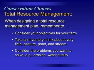 Conservation Choices
Total Resource Management:
When designing a total resource
management plan, remember to . . .
• Consider your objectives for your farm
• Take an inventory; think about every
field, pasture, pond, and stream
• Consider the problems you want to
solve, e.g., erosion, water quality

 