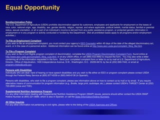Equal Opportunity
Nondiscrimination Policy
The U.S. Department of Agriculture (USDA) prohibits discrimination against its customers, employees and applicants for employment on the bases of
race, color, national origin, age, disability, sex, gender identity, religion, reprisal, and where applicable, political beliefs, marital status, familial or parental
status, sexual orientation, or all or part of an individual’s income is derived from any public assistance program, or protected genetic information in
employment or in any program or activity conducted or funded by the Department. (Not all prohibited bases apply to all programs and/or employment
activities.)
To File an Employment Compliant
If you wish to file an employment complaint, you must contact your agency’s EEO Counselor within 45 days of the date of the alleged discriminatory act,
event, or in the case of a personnel action. Additional information can be found online at http://www.ascr.usda.gov/complaint_filing_file.html.
To File a Program Complaint
If you wish to file a Civil Rights program complaint of discrimination, complete the USDA Program Discrimination Complaint Form, found online at
http://www.ascr.usda.gov/complaint_filing_cust.html, or at any USDA office, or call (866) 632-9992 to request the form. You may also write a letter
containing all of the information requested in the form. Send your completed complaint form or letter to us by mail at U.S. Department of Agriculture,
Director, Office of Adjudication, 1400 Independence Avenue, S.W., Washington, D.C. 20250-9419, by fax at (202) 690-7442, or email at
program.intake@usda.gov.
Persons with Disabilities
Individuals who are deaf, hard of hearing or have speech disabilities and you wish to file either an EEO or program complaint please contact USDA
through the Federal Relay Service at (800) 877-8339 or (800) 845-6136 (in Spanish).
Persons with disabilities, who wish to file a program complaint, please see information above on how to contact us by mail or by email. If you require
alternative means of communication for program information (e.g., Braille, large print, audiotape, etc.), please contact USDA’s TARGET Center at (202)
720-2600 (voice and TDD).
Supplemental Nutrition Assistance Program
For any other information dealing with Supplemental Nutrition Assistance Program (SNAP) issues, persons should either contact the USDA SNAP
Hotline Number at (800) 221-5689, which is also in Spanish, or call the State Information/Hotline Numbers.
All Other Inquires
For any other information not pertaining to civil rights, please refer to the listing of the USDA Agencies and Offices.

 