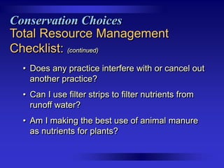 Conservation Choices
Total Resource Management
Checklist: (continued)
• Does any practice interfere with or cancel out
another practice?
• Can I use filter strips to filter nutrients from
runoff water?
• Am I making the best use of animal manure
as nutrients for plants?

 