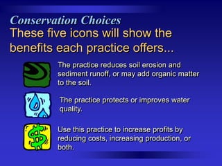 Conservation Choices
These five icons will show the
benefits each practice offers...
The practice reduces soil erosion and
sediment runoff, or may add organic matter
to the soil.
The practice protects or improves water
quality.
Use this practice to increase profits by
reducing costs, increasing production, or
both.

 