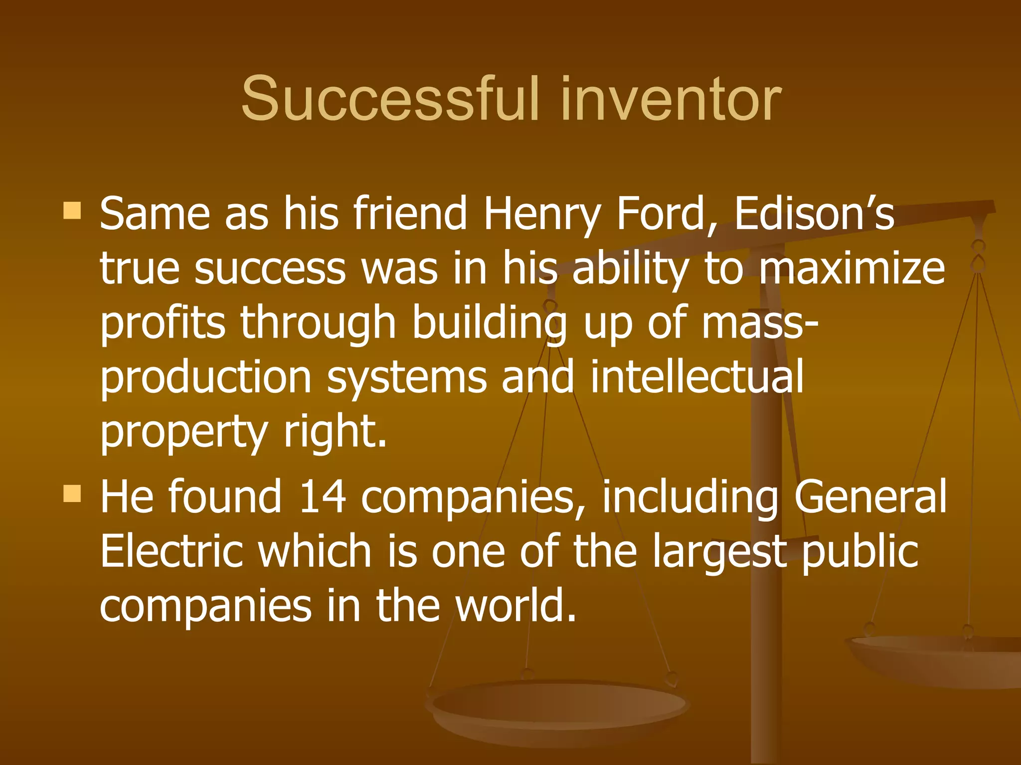 Successful inventor Same as his friend Henry Ford, Edison’s true success was in his ability to maximize profits through building up of mass-production systems and intellectual property right. He found 14 companies, including General Electric which is one of the largest public companies in the world. 
