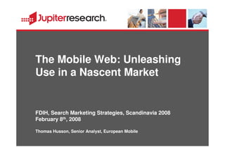 The Mobile Web: Unleashing
Use in a Nascent Market


FDIH, Search Marketing Strategies, Scandinavia 2008
February 8th, 2008

Thomas Husson, Senior Analyst, European Mobile