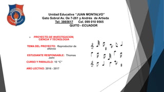 Unidad Educativa ‘’JUAN MONTALVO’’
Gato Sobral Av. Oe 7-261 y Andrés de Artieda
Tel: 3865617 Cel. 099 010 9565
QUITO - ECUADOR
 PROYECTO DE INVESTIGACION,
CIENCIA Y TECNOLOGIA
TEMA DEL PROYECTO: Reproductor de
altavoz
ESTUDIANTE RESPONSABLE: Thomas
Jami
CURSO Y PARALELO: 10 “C”
AÑO LECTIVO: 2016 - 2017
 