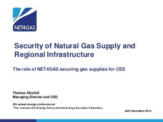 Security of Natural Gas Supply and
 Regional Infrastructure
The role of NET4GAS securing gas supplies for CEE




Thomas Kleefuß
Managing Director and CEO

6th annual energy conference on
"The Common EU Energy Policy and the Energy Security of Slovakia„
                                                                    26th November 2012
 