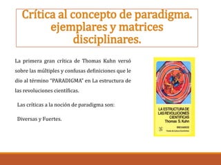 Crítica al concepto de paradigma.
ejemplares y matrices
disciplinares.
La primera gran crítica de Thomas Kuhn versó
sobre las múltiples y confusas definiciones que le
dio al término “PARADIGMA” en La estructura de
las revoluciones científicas.
Las críticas a la noción de paradigma son:
Diversas y Fuertes.
 