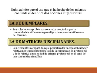 Kuhn admite que el uso que él ha hecho de los mismos
confunde e identifica dos nociones muy distintas:
LA DE EJEMPLARES.
• Son soluciones a problemas concretos aceptadas por la
comunidad científica como paradigmáticas, en el sentido usual
del término.
LA DE MATRICES DISCIPLINARES.
• Son elementos compartidos que permiten dar cuenta del carácter
relativamente poco problemático de la comunicación profesional
y de la relativa unanimidad de criterio profesional en el seno de
una comunidad científica.
 
