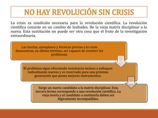 NO HAY REVOLUCIÓN SIN CRISIS
La crisis es condición necesaria para la revolución científica. La revolución
científica consiste en un cambio de lealtades. De la vieja matriz disciplinar a la
nueva. Esta sustitución no puede ser otra cosa que el fruto de la investigación
extraordinaria.
Las teorías, ejemplares y técnicas previas a la crisis
demuestran, en último término, ser capaces de resolver los
problemas.
El problema sigue ofreciendo resistencia incluso a enfoques
radicalmente nuevos y es reservado para una próxima
generación que posea mejores instrumentos.
Surge un nuevo candidato a la matriz disciplinar. Esta
tercera forma corresponde a una revolución científica. La
vieja teoría y el candidato a sustituirla deben ser
lógicamente incompatibles.
 