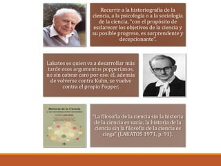 Recurrir a la historiografía de la
ciencia, a la psicología o a la sociología
de la ciencia, “con el propósito de
esclarecer los objetivos de la ciencia y
su posible progreso, es sorprendente y
decepcionante”.
Lakatos es quien va a desarrollar más
tarde esos argumentos popperianos,
no sin cobrar caro por eso: él, además
de volverse contra Kuhn, se vuelve
contra el propio Popper.
“La filosofía de la ciencia sin la historia
de la ciencia es vacía; la historia de la
ciencia sin la filosofía de la ciencia es
ciega” (LAKATOS 1971, p. 91).
 