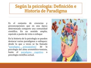 Según la psicologia: Definición e
Historia de Paradigma
Es el conjunto de creencias y
preconcepciones que en una época
determinada comparte una comunidad
científica. En un sentido amplio,
equivale a punto de vista o enfoque
En la historia de la psicología se pueden
destacar varios paradigmas o enfoques:
desde lo que a veces se ha llamado
"paradigma principialista" de la
psicología del alma aristotélico-tomista,
hasta el paradigma cognitivo o
psicología científica actual.
 