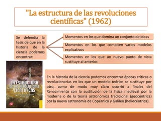 "La estructura de las revoluciones
científicas" (1962)
Se defendía la
tesis de que en la
historia de la
ciencia podemos
encontrar: Momentos en los que un nuevo punto de vista
sustituye al anterior.
Momentos en los que compiten varios modelos
explicativos
Momentos en los que domina un conjunto de ideas
En la historia de la ciencia podemos encontrar épocas críticas o
revolucionarias en los que un modelo teórico se sustituye por
otro, como de modo muy claro ocurrió a finales del
Renacimiento con la sustitución de la física medieval por la
moderna o de la teoría astronómica tradicional (geocéntrica)
por la nueva astronomía de Copérnico y Galileo (heliocéntrica).
 
