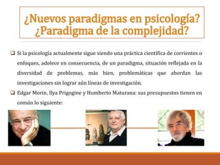 ¿Nuevos paradigmas en psicología?
¿Paradigma de la complejidad?
 Si la psicología actualmente sigue siendo una práctica científica de corrientes o
enfoques, adolece en consecuencia, de un paradigma, situación reflejada en la
diversidad de problemas, más bien, problemáticas que abordan las
investigaciones sin lograr aún líneas de investigación.
 Edgar Morin, Ilya Prigogine y Humberto Maturana: sus presupuestos tienen en
común lo siguiente:
 