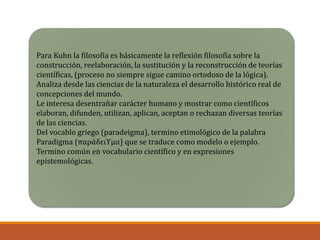 Para Kuhn la filosofía es básicamente la reflexión filosofía sobre la
construcción, reelaboración, la sustitución y la reconstrucción de teorías
científicas, (proceso no siempre sigue camino ortodoxo de la lógica).
Analiza desde las ciencias de la naturaleza el desarrollo histórico real de
concepciones del mundo.
Le interesa desentrañar carácter humano y mostrar como científicos
elaboran, difunden, utilizan, aplican, aceptan o rechazan diversas teorías
de las ciencias.
Del vocablo griego (paradeigma), termino etimológico de la palabra
Paradigma (παράδειϒμα) que se traduce como modelo o ejemplo.
Termino común en vocabulario científico y en expresiones
epistemológicas.
 