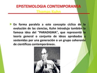  En forma paralela a este concepto cíclico de la
evolución de las ciencias, Kuhn introdujo también la
famosa idea del "PARADIGMA", que representó la
teoría general o conjunto de ideas aprobadas y
sostenidas por una generación o un grupo coherente
de científicos contemporáneos.
EPISTEMOLOGIA CONTEMPORANEA
Thomas Kuhn
 