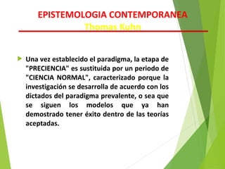  Una vez establecido el paradigma, la etapa de
"PRECIENCIA" es sustituida por un periodo de
"CIENCIA NORMAL", caracterizado porque la
investigación se desarrolla de acuerdo con los
dictados del paradigma prevalente, o sea que
se siguen los modelos que ya han
demostrado tener éxito dentro de las teorías
aceptadas.
EPISTEMOLOGIA CONTEMPORANEA
Thomas Kuhn
 