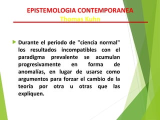  Durante el periodo de "ciencia normal"
los resultados incompatibles con el
paradigma prevalente se acumulan
progresivamente en forma de
anomalías, en lugar de usarse como
argumentos para forzar el cambio de la
teoría por otra u otras que las
expliquen.
EPISTEMOLOGIA CONTEMPORANEA
Thomas Kuhn
 