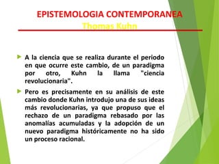  A la ciencia que se realiza durante el periodo
en que ocurre este cambio, de un paradigma
por otro, Kuhn la llama "ciencia
revolucionaria".
 Pero es precisamente en su análisis de este
cambio donde Kuhn introdujo una de sus ideas
más revolucionarias, ya que propuso que el
rechazo de un paradigma rebasado por las
anomalías acumuladas y la adopción de un
nuevo paradigma históricamente no ha sido
un proceso racional.
EPISTEMOLOGIA CONTEMPORANEA
Thomas Kuhn
 