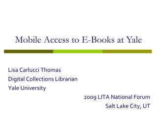 Mobile Access to E-Books at Yale Lisa Carlucci Thomas Digital Collections Librarian Yale University 2009 LITA National Forum Salt Lake City, UT 