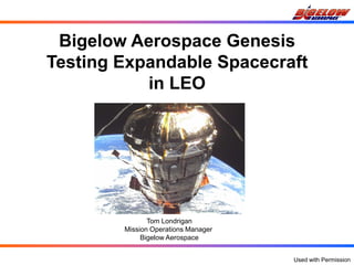 Bigelow Aerospace Genesis
Testing Expandable Spacecraft
           in LEO




               Tom Londrigan
        Mission Operations Manager
             Bigelow Aerospace


                                     Used with Permission
 