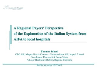 A Regional Payers' Perspective
of the Explanation of the Italian System from
AIFA to local hospitals

Thomas Schael
CEO ASL Magna Grecia Crotone - Commissionar ASL Napoli 2 Nord
Coordinator Pharmaclick Punto Salute
Advisor Healthcare Reform Regione Piemonte

Berlin, October 22nd 2013

 