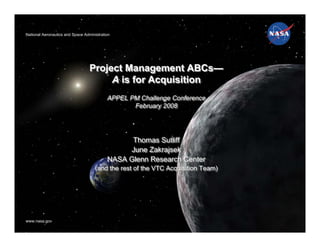 National Aeronautics and Space Administration
National Aeronautics and Space Administration
                                                                                  Glenn Research Center




                                    Project Management ABCs—
                                         A is for Acquisition
                                           APPEL PM Challenge Conference
                                           APPEL PM Challenge Conference
                                                  February 2008
                                                  February 2008




                                                 Thomas Sutliff
                                                 Thomas Sutliff
                                                June Zakrajsek
                                                 June Zakrajsek
                                           NASA Glenn Research Center
                                           NASA Glenn Research Center
                                     (and the rest of the VTC Acquisition Team)
                                     (and the rest of the VTC Acquisition Team)




       1/28/2008November 20, 2006                Ares I-1 GRC Elements Team                 1
www.nasa.gov
www.nasa.gov
 