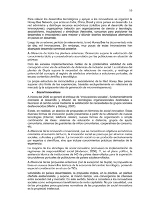 10
Para relevar los desarrollos tecnológicos y apoyar a los innovadores se organizó la
Honey Bee Network, que actúa en India, China, Brasil y otros países en desarrollo. La
red administra y distribuye recursos económicos (créditos para el desarrollo de las
innovaciones), organizativos (relación con organizaciones de ciencia y tecnología,
asociativismo, incubadoras) y simbólicos (festivales, concursos para posicionar los
desarrollos e innovadores) para mejorar y difundir diseños tecnológicos alternativos
en países en desarrollo.
Luego de un extenso período de relevamiento, la red Honey Bee ha documentado más
de diez mil innovaciones. Sin embargo, muy pocas de estas innovaciones han
alcanzado desarrollo comercial posterior.
A diferencia de todos los planteos anteriores, Grassroots supone la valorización del
conocimiento tácito y consuetudinario acumulado por las poblaciones en situación de
pobreza.
Pero las escasas implementaciones hablan de la problemática viabilidad de esta
concepción como vía de activación de dinámicas de inclusión social. La ortodoxia del
planteo de Gupta supone la necesidad de relaciones de mercado, y restringe el
potencial del concepto al registro de artefactos orientados a soluciones puntuales, de
escaso contenido científico y tecnológico.
La propia estructura de microcréditos y asociativismo de la Red Honey Bee parece
suponer otro límite de las experiencias, basadas excluyentemente en relaciones de
mercado (y la subyacente idea de generación de micro-entrepeneurs).
• Social Innovations
A inicios del 2000 se generó el enfoque de “innovaciones sociales”, fundamentalmente
orientado al desarrollo y difusión de tecnologías organizacionales destinadas a
favorecer el cambio social mediante la satisfacción de necesidades de grupos sociales
desfavorecidos (Martin y Osberg, 2007).
Existe, en realidad, un abanico de propuestas en términos de social innovation. Estas
diversas formas de innovación puede presentarse a partir de la utilización de nuevas
tecnologías (Internet, telefonía celular), nuevas formas de organización o simple
combinación de ideas: sistemas de educación a distancia, grupos de ayuda
comunitaria, sistemas de guarderías de niños comunitarias, cooperativas de consumo,
etc.
A diferencia de la innovación convencional, que se concentra en objetivos económicos
orientados al aumento del lucro, la innovación social se preocupa por alcanzar metas
sociales, culturales y políticas. La innovación social no es producida exclusivamente
por expertos o científicos, sino que incluye conocimientos prácticos derivados de la
experiencia.
La mayoría de los abordajes de social innovation promueven la implementación de
regímenes de responsabilidad social (Anderson, 2006). Y, en el plano político, la
asistencia técnica de instituciones de I+D de países desarrollados para la superación
de problemas puntuales de poblaciones de países subdesarrollados.
A diferencia de las propuestas anteriores (con la excepción de Gupta), la propuesta se
basa en nuevos desarrollos teóricos de la economía del cambio tecnológico, poniendo
especial consideración en el uso de TICs.
Concebida en países desarrollados, la propuesta implica, en la práctica, un planteo
ofertista asistencialista, y supone, al mismo tiempo, una convergencia de intereses
entre sociedad civil y mercado. En este sentido, tiende a considera a los innovadores
sociales como entrepreneurs beneficiarios de renta capitalista. No por casualidad, una
de las principales preocupaciones normativas de las propuestas de social innovations
es la propiedad intelectual.
 