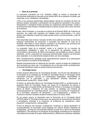 11
• Base de la pirámide
La propuesta concebida por C.K. Prahalad (2006) se orienta al desarrollo de
innovaciones destinadas al mercado de los pobres (80% de la población mundial), que
respondan a sus “verdaderas” necesidades.
Crítica a los enfoques tradicionales asistencialistas, donde los conceptos de alivio de
pobreza estaban asociados a participación de los gobiernos ayudando a los pobres,
directamente o manejando fondos provistos por organismos internacionales. Frente a
la ineficacia de este enfoque, Prahalad propone al sector privado como motor del alivio
de la pobreza.
Existe, afirma Prahalad, un mercado en la Base de la Pirámide (BDP) de 4 billones de
personas, las cuales sólo requieren ser tratadas como consumidores y no como
pobres, para despertar su potencial, lograr escalar social y económicamente, y salir de
la pobreza.
Para desarrollar este inmenso mercado de 80% de la población mundial, no sirven los
enfoques tradicionales de producción y mercadeo que atienden el Tope de la
Pirámide. Hace falta un nuevo enfoque, orientado a la innovación, que reconozca las
verdaderas necesidades de las clases pobres del mundo.
La propuesta “base de la pirámide” remite a la creación de un mercado de
consumidores (habilitados a partir de la percepción de pequeñas rentas, de
microcréditos y del accionar de ONGs comunitarias), que posibilite su acceso a bienes
diseñados ad hoc, producidos por empresas transnacionales. Explora una dimensión
poco explotada –si no directamente dejada de lado- por otros abordajes.
Pero, paradójicamente, despliega pocas especificaciones respecto de la participación
de los usuarios en el diseño de los artefactos.
Basada excluyentemente en relaciones de mercado, supone el riesgo de cristalización
de la exclusión por otras vías. Y la explotación de un mercado donde, probablemente,
el principal beneficiario desea la propia empresa transnacional.
• Tecnología Social
Existen diversas definiciones de Tecnologías Sociales. Una de las más difundidas en
la actualidad es la adoptada por la Rede de Tecnologia Social: la Tecnología Social
comprende productos, técnicos y/o metodologías reaplicables, desarrolladas en
interacción con la comunidad, y que representan efectivas soluciones de
transformación social (RTS – Brasil, 2009).
En Brasil, se desarrolló el Banco de Tecnologías Sociales (2001) y, posteriormente, el
programa Rede de Tecnologia Social, con apoyo de la Secretaria de Ciencia e
Tecnologia para a Inclusão Social, del Ministerio de Ciencia e Tecnologia, la Fundação
Banco do Brasil y Petrobrás. En este contexto, se desplegó una iniciativa de
reconceptualización de “Tecnología Social”, que condujo a la noción de “re-aplicación”
de la tecnología: operación de adecuación – vía re-significación- y difusión no-
mecánica a diversos contextos locales (Fundacão Banco do Brasil, 2004).
En los países vascos, la Asociación para la Promoción de la Tecnología Social
(APTES) define la Tecnología Social como una aplicación de conocimientos científicos
y tecnológicos orientada a la resolución de problemas de subsistencia, salud,
educación, envejecimiento y discapacidad.
Si bien la adopción del concepto “re-aplicación” constituye un aporte significativo, la
conceptualización de tecnología social adoptada aún supone amplios márgenes de
ambigüedad. ¿Se trata de una propuesta ofertista (a partir de un banco de tecnologías
registradas)? ¿Se restringe a la concepción de tecnologias orientadas por la resolución
de problemas puntuales de grupos desfavorecidos? ¿Reitera los problemas señalados
 