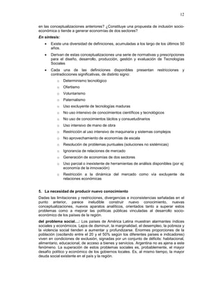 12
en las conceptualizaciones anteriores? ¿Constituye una propuesta de inclusión socio-
económica o tiende a generar economías de dos sectores?
En síntesis:
• Existe una diversidad de definiciones, acumuladas a los largo de los últimos 50
años.
• Derivan de estas conceptualizaciones una serie de normativas y prescripciones
para el diseño, desarrollo, producción, gestión y evaluación de Tecnologías
Sociales
• Cada una de las definiciones disponibles presentan restricciones y
contradicciones significativas, de distinto signo:
o Determinismo tecnológico
o Ofertismo
o Voluntarismo
o Paternalismo
o Uso excluyente de tecnologías maduras
o No uso intensivo de conocimientos científicos y tecnológicos
o No uso de conocimientos tácitos y consuetudinarios
o Uso intensivo de mano de obra
o Restricción al uso intensivo de maquinaria y sistemas complejos
o No aprovechamiento de economías de escala
o Resolución de problemas puntuales (soluciones no sistémicas)
o Ignorancia de relaciones de mercado
o Generación de economías de dos sectores
o Uso parcial o inexistente de herramientas de análisis disponibles (por ej:
economía de la innovación)
o Restricción a la dinámica del mercado como vía excluyente de
relaciones económicas
5. La necesidad de producir nuevo conocimiento
Dadas las limitaciones y restricciones, divergencias e inconsistencias señaladas en el
punto anterior, parece ineludible construir nuevo conocimiento, nuevas
conceptualizaciones, nuevos aparatos analíticos, orientados tanto a superar estos
problemas como a mejorar las políticas públicas vinculadas al desarrollo socio-
económico de los países de la región.
del problema social…: Los países de América Latina muestran alarmantes índices
sociales y económicos. Lejos de disminuir, la marginalidad, el desempleo, la pobreza y
la violencia social tienden a aumentar y profundizarse. Enormes proporciones de la
población (oscilando entre el 20 y el 50% según los diferentes países e indicadores)
viven en condiciones de exclusión, signadas por un conjunto de déficits: habitacional,
alimentario, educacional, de acceso a bienes y servicios. Argentina no es ajena a este
fenómeno. La superación de estos problemas sociales es, probablemente, el mayor
desafío político y económico de los gobiernos locales. Es, al mismo tiempo, la mayor
deuda social existente en el país y la región.
 
