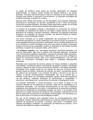 13
La escala del problema social supera las actuales capacidades de respuesta
gubernamental. La urgencia parece exceder los tiempos políticos y los planes
graduales. El alcance estructural parece mostrar la ineficacia de los mecanismos de
mercado para resolver el escenario socio-económico. La dimensión tecnológica del
problema constituye un desafío en sí misma.
Resolver estos déficits estructurales con las tecnologías convencionales disponibles
demandaría la movilización de recursos equivalentes al 50 o 100% del producto
nacional de los países afectados. No parece posible responder al desafío con el simple
recurso de multiplicar acríticamente la dotación tecnológica existente.
La inclusión de la población excluida y sub-integrada, en condiciones de consumo
compatibles con estándares de calidad de vida digna y trabajo decente, así como la
generación de viviendas y empleos necesarios, implicarían una gigantesca demanda
energética, de materiales, de recursos naturales, con elevados riesgos de impacto
ambiental y nuevos desfasajes sociales.
Una acción orientada por la simple multiplicación del presupuesto en I+D será
insuficiente para generar un cambio significativo en la dinámica social. Es necesario un
viraje estratégico tanto para aumentar la participación de las unidades públicas de I+D
en la dinámica de cambio tecnológico local como para poner la ciencia y tecnología
locales al servicio de las necesidades sociales. El desarrollo de Tecnologías Sociales
constituye un aspecto de la respuesta viable. ¿Pero cómo?
…al problema cognitivo: Las “tecnologías apropiadas” disponibles presentan una
serie de restricciones, tales que no parecen una respuesta adecuada: concebidas
como intervenciones paliativas, destinadas a usuarios con escasos niveles educativos,
acaban generando dinámicas top-down (“paternalistas”). Así, por un lado, privilegian el
empleo de conocimiento experto, ajeno a los usuarios-beneficiarios, y por otro sub-
utilizan el conocimiento tecnológico local (tácito y codificado) históricamente
acumulado.
Diseñadas para situaciones de extrema pobreza de núcleos familiares o pequeñas
comunidades, normalmente aplican conocimientos tecnológicos simples y tecnologías
maduras, dejando de lado el nuevo conocimiento científico y tecnológico disponible.
Concebidas como simples bienes de uso, pierden de vista que, al mismo tiempo,
generan bienes de cambio y dinámicas de mercado. De hecho, normalmente ignoran
los sistemas de acumulación y los mercados de bienes y servicios en los que se
insertan, y resultan económicamente insustentables. Así, no es extraño que, a
mediano y largo plazo, las “tecnologías apropiadas” generen dinámicas económicas
“de dos sectores”, cristalicen situaciones de discriminación y marginalidad, y
reproduzcan, paradójicamente, nuevas formas de exclusión y desintegración social.
Los enfoques “Grassroots” y “Social Innovations”, por su parte, se basan en una
confianza absoluta en las relaciones de mercado, hasta hoy no justificadas por la
experiencia acumulada. Los mercados latinoamericanos no han sido ni eficientes
reguladores de la distribución de la renta, ni orientadores de la producción tecnológica
local hacia la satisfacción de necesidades sociales. De hecho, si el mercado no ha
generado en la región dinámicas de interacción entre empresas e instituciones de I+D
para la producción innovaciones en tecnologías convencionales. ¿Por qué pensar que
esto se daría mejor en el campo de las tecnologías sociales?
Por eso, es tan necesario como ineludible revisar las conceptualizaciones sobre
tecnologías “sociales” disponibles, abandonando su concepción original como recursos
paliativos de situaciones de pobreza y exclusión, para pasar a concebirlas como
sistemas tecnológicos orientados a la generación de dinámicas de inclusión, vía la
resolución de problemas sociales y ambientales.
 