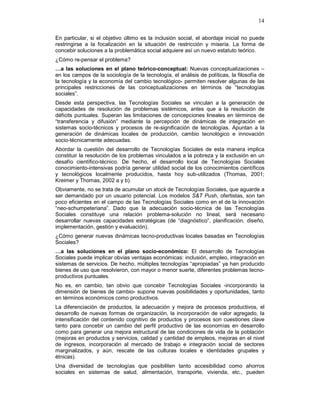 14
En particular, si el objetivo último es la inclusión social, el abordaje inicial no puede
restringirse a la focalización en la situación de restricción y miseria. La forma de
concebir soluciones a la problemática social adquiere así un nuevo estatuto teórico.
¿Cómo re-pensar el problema?
…a las soluciones en el plano teórico-conceptual: Nuevas conceptualizaciones –
en los campos de la sociología de la tecnología, el análisis de políticas, la filosofía de
la tecnología y la economía del cambio tecnológico- permiten resolver algunas de las
principales restricciones de las conceptualizaciones en términos de “tecnologías
sociales”.
Desde esta perspectiva, las Tecnologías Sociales se vinculan a la generación de
capacidades de resolución de problemas sistémicos, antes que a la resolución de
déficits puntuales. Superan las limitaciones de concepciones lineales en términos de
“transferencia y difusión” mediante la percepción de dinámicas de integración en
sistemas socio-técnicos y procesos de re-significación de tecnologías. Apuntan a la
generación de dinámicas locales de producción, cambio tecnológico e innovación
socio-técnicamente adecuadas.
Abordar la cuestión del desarrollo de Tecnologías Sociales de esta manera implica
constituir la resolución de los problemas vinculados a la pobreza y la exclusión en un
desafío científico-técnico. De hecho, el desarrollo local de Tecnologías Sociales
conocimiento-intensivas podría generar utilidad social de los conocimientos científicos
y tecnológicos localmente producidos, hasta hoy sub-utilizados (Thomas, 2001;
Kreimer y Thomas, 2002 a y b).
Obviamente, no se trata de acumular un stock de Tecnologías Sociales, que aguarde a
ser demandado por un usuario potencial. Los modelos S&T Push, ofertistas, son tan
poco eficientes en el campo de las Tecnologías Sociales como en el de la innovación
“neo-schumpeteriana”. Dado que la adecuación socio-técnica de las Tecnologías
Sociales constituye una relación problema-solución no lineal, será necesario
desarrollar nuevas capacidades estratégicas (de “diagnóstico”, planificación, diseño,
implementación, gestión y evaluación).
¿Cómo generar nuevas dinámicas tecno-productivas locales basadas en Tecnologías
Sociales?
…a las soluciones en el plano socio-económico: El desarrollo de Tecnologías
Sociales puede implicar obvias ventajas económicas: inclusión, empleo, integración en
sistemas de servicios. De hecho, múltiples tecnologías “apropiadas” ya han producido
bienes de uso que resolvieron, con mayor o menor suerte, diferentes problemas tecno-
productivos puntuales.
No es, en cambio, tan obvio que concebir Tecnologías Sociales -incorporando la
dimensión de bienes de cambio- supone nuevas posibilidades y oportunidades, tanto
en términos económicos como productivos.
La diferenciación de productos, la adecuación y mejora de procesos productivos, el
desarrollo de nuevas formas de organización, la incorporación de valor agregado, la
intensificación del contenido cognitivo de productos y procesos son cuestiones clave
tanto para concebir un cambio del perfil productivo de las economías en desarrollo
como para generar una mejora estructural de las condiciones de vida de la población
(mejoras en productos y servicios, calidad y cantidad de empleos, mejoras en el nivel
de ingresos, incorporación al mercado de trabajo e integración social de sectores
marginalizados, y aún, rescate de las culturas locales e identidades grupales y
étnicas).
Una diversidad de tecnologías que posibiliten tanto accesibilidad como ahorros
sociales en sistemas de salud, alimentación, transporte, vivienda, etc., pueden
 