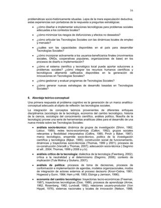 16
problemáticas socio-históricamente situadas. Lejos de la mera especulación deductiva,
estas experiencias son portadoras de la respuesta a preguntas estratégicas:
• ¿cómo diseñar e implementar soluciones tecnológicas para problemas sociales
adecuadas a los contextos locales?
• ¿cómo minimizar los riesgos de disfunciones y efectos no deseados?
• ¿cómo articular las Tecnologías Sociales con las dinámicas locales de empleo
y mercado?
• ¿cuáles son las capacidades disponibles en el país para desarrollar
Tecnologías Sociales?
• ¿cómo incorporar activamente a los usuarios-beneficiarios finales (movimientos
sociales, ONGs, cooperativas populares, organizaciones de base) en los
procesos de diseño e implementación?
• ¿cómo el sistema científico y tecnológico local puede aportar soluciones a
problemas sociales? ¿cómo integrar los recursos humanos científicos y
tecnológicos altamente calificados disponibles en la generación de
innovaciones en Tecnologías Sociales?
• ¿cómo gestionar y evaluar programas de Tecnologías Sociales?
• ¿cómo generar nuevas estrategias de desarrollo basadas en Tecnologías
Sociales?
6. Abordaje teórico-conceptual
Una primera respuesta al problema cognitivo es la generación de un marco analítico-
conceptual adecuado al objeto de reflexión: las tecnologías sociales.
La integración de conceptos teóricos provenientes de diferentes enfoques
disciplinarios (sociología de la tecnología, economía del cambio tecnológico, historia
de la ciencia, sociología del conocimiento científico, análisis político, filosofía de la
tecnología) provee una serie de herramientas analíticas útiles para el desarrollo de una
nueva mirada sobre las Tecnologías Sociales:
• análisis socio-técnico: dinámica de grupos de investigación (Shinn, 1982;
Latour, 1989); redes tecno-económicas (Callon, 1992); grupos sociales
relevantes y flexibilidad interpretativa (Collins, 1985; Pinch y Bijker, 1987);
marco tecnológico, ensamble socio-técnico, politics de la investigación
científica y tecnológica (Bijker, 1995); construcción social de funcionamiento,
dinámicas y trayectorias socio-técnicas (Thomas, 1999 y 2001); procesos de
co-construcción (Vercelli y Thomas, 2007); adecuación socio-técnica ( Dagnino
et alli., 2004; Thomas, 1999 y 2008 a y b);
• análisis crítico de la tecnología: dialéctica de la tecnología (Feenberg, 2002);
crítica a la neutralidad y el determinismo (Dagnino, 2008); contexto de
implicación (Tula Molina y Giuliano, 2007);
• análisis de política: procesos de toma de decisiones, procesos de
conformación e implementación de agendas, modelos organizacionales, modos
de integración de actores externos al proceso decisorio (Knorr-Cetina, 1981;
Hogwood y Gunn, 1984; Ham y Hill, 1993; Elzinga y Jamison, 1996);
• economía del cambio tecnológico: trayectorias tecno-económicas (Freeman,
1987), trayectorias tecnológicas (Dosi, 1988), procesos de aprendizaje (Arrow,
1962; Rosenberg, 1982; Lundvall, 1992), relaciones usuario-productor (Von
Hippel, 1976), sistemas nacionales y locales de innovación (Nelson, 1988;
 
