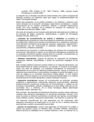 17
Lundvall, 1992; Amable et alli., 1997; Freeman, 1998); learning society
(Christensen y Lundvall, 2004).
La adopción de un abordaje socio-técnico constructivista como matriz conceptual del
abordaje constituye una operación clave para captar la multidimensionalidad del
objeto “Tecnologías Sociales”.
Desde esta perspectiva, no es posible considerar a los artefactos y sistemas como
meros derivados de la evolución tecnológica (determinismo tecnológico) o simples
consecuencias de los cambios económicos, políticos o culturales (determinismo
social), sino como resultados de la dinámica de procesos de constitución de
“ensambles socio-técnicos” (Bijker, 1995).
Una serie de conceptos se ha mostrado particularmente adecuada para el análisis de
los procesos de diseño, producción, implementación y gestión de Tecnologías
Sociales (Thomas, 2008 a y b):
- procesos de co-construcción de actores y aterfactos: la sociedad es
tecnológicamente construida así como la tecnología es socialmente conformada. Tanto
la configuración material como el propio funcionamiento de un artefacto se construyen
como derivación contingente de las disputas, presiones, resistencias, negociaciones y
convergencias que van conformando el ensamble heterogéneo entre actores,
conocimientos y artefactos materiales.
Las dinámicas de innovación y cambio tecnológico son procesos de co-construcción
socio-técnica. Alteraciones en alguno de los elementos heterogéneos constitutivos de
un ensamble socio-técnico generan cambios tanto en el sentido y funcionamiento de
una tecnología como en las relaciones sociales vinculadas.
- dinámica socio-técnica: conjunto de patrones de interacción de tecnologías,
instituciones, políticas, racionalidades y formas de constitución ideológica de los
actores.
Este concepto sistémico sincrónico permite insertar en un mapa de interacciones, una
forma determinada de cambio socio-técnico, por ejemplo, un proyecto de tecnología
social, una serie de artefactos, una trayectoria socio-técnica, la construcción e
interpretación de una forma de relaciones problema-solución. Incluye un conjunto de
relaciones tecno-económicas y socio-políticas vinculadas al cambio tecnológico, en el
nivel de análisis de un ensamble socio-técnico (Wiebe Bijker), un gran sistema
tecnológico (Thomas Hughes), una red tecno-económica (Michel Callon) o, un sistema
nacional local de innovación (Bengt-Åke Lundvall, Chistopher Freeman).
- trayectoria socio-técnica: proceso de co-construcción de productos, procesos
productivos y organizaciones, instituciones, relaciones usuario-productor, relaciones
problema-solución, procesos de construcción de “funcionamiento” y “utilidad” de una
tecnología, racionalidades, políticas y estrategias de un actor (ONG, institución de I+D,
universidad, etc.), o, asimismo, de un marco tecnológico (Bijker) determinado
(tecnología nuclear, siderurgia, etc.).
Este concepto –de naturaleza eminentemente diacrónica- permite ordenar relaciones
causales entre elementos heterogéneos en secuencias temporales, tomando como
punto de partida un elemento socio-técnico en particular (por ejemplo, una tecnología
social -artefacto, proceso, organización determinada-, una empresa, un grupo de I+D).
Las dinámicas socio-técnicas son más abarcativas que las trayectorias: toda
trayectoria socio-técnica se desenvuelve en el seno de una o diversas dinámicas
socio-técnicas y resulta incomprensible fuera de ellas.
- proceso de transducción: proceso auto-organizado de generación de entidad y
sentido que aparece cuando un elemento (idea, concepto, artefacto, herramienta,
sistema técnico) es trasladado de un contexto sistémico a otro. La inserción de un
 