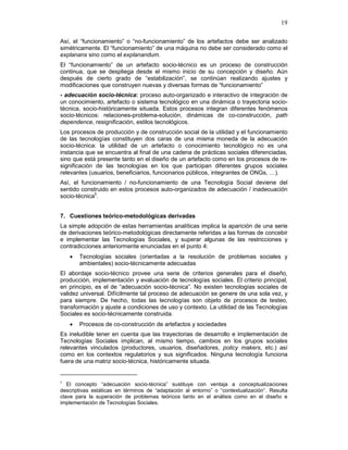 19
Así, el “funcionamiento” o “no-funcionamiento” de los artefactos debe ser analizado
simétricamente. El “funcionamiento” de una máquina no debe ser considerado como el
explanans sino como el explanandum.
El “funcionamiento” de un artefacto socio-técnico es un proceso de construcción
continua, que se despliega desde el mismo inicio de su concepción y diseño. Aún
después de cierto grado de “estabilización”, se continúan realizando ajustes y
modificaciones que construyen nuevas y diversas formas de “funcionamiento”
- adecuación socio-técnica: proceso auto-organizado e interactivo de integración de
un conocimiento, artefacto o sistema tecnológico en una dinámica o trayectoria socio-
técnica, socio-históricamente situada. Estos procesos integran diferentes fenómenos
socio-técnicos: relaciones-problema-solución, dinámicas de co-construcción, path
dependence, resignificación, estilos tecnológicos.
Los procesos de producción y de construcción social de la utilidad y el funcionamiento
de las tecnologías constituyen dos caras de una misma moneda de la adecuación
socio-técnica: la utilidad de un artefacto o conocimiento tecnológico no es una
instancia que se encuentra al final de una cadena de prácticas sociales diferenciadas,
sino que está presente tanto en el diseño de un artefacto como en los procesos de re-
significación de las tecnologías en los que participan diferentes grupos sociales
relevantes (usuarios, beneficiarios, funcionarios públicos, integrantes de ONGs, …).
Así, el funcionamiento / no-funcionamiento de una Tecnología Social deviene del
sentido construido en estos procesos auto-organizados de adecuación / inadecuación
socio-técnica5
.
7. Cuestiones teórico-metodológicas derivadas
La simple adopción de estas herramientas analíticas implica la aparición de una serie
de derivaciones teórico-metodológicas directamente referidas a las formas de concebir
e implementar las Tecnologías Sociales, y superar algunas de las restricciones y
contradicciones anteriormente enunciadas en el punto 4:
• Tecnologías sociales (orientadas a la resolución de problemas sociales y
ambientales) socio-técnicamente adecuadas
El abordaje socio-técnico provee una serie de criterios generales para el diseño,
producción, implementación y evaluación de tecnologías sociales. El criterio principal,
en principio, es el de “adecuación socio-técnica”. No existen tecnologías sociales de
validez universal. Difícilmente tal proceso de adecuación se genere de una sola vez, y
para siempre. De hecho, todas las tecnologías son objeto de procesos de testeo,
transformación y ajuste a condiciones de uso y contexto. La utilidad de las Tecnologías
Sociales es socio-técnicamente construida.
• Procesos de co-construcción de artefactos y sociedades
Es ineludible tener en cuenta que las trayectorias de desarrollo e implementación de
Tecnologías Sociales implican, al mismo tiempo, cambios en los grupos sociales
relevantes vinculados (productores, usuarios, diseñadores, policy makers, etc.) así
como en los contextos regulatorios y sus significados. Ninguna tecnología funciona
fuera de una matriz socio-técnica, históricamente situada.
5
El concepto “adecuación socio-técnica” sustituye con ventaja a conceptualizaciones
descriptivas estáticas en términos de “adaptación al entorno” o “contextualización”. Resulta
clave para la superación de problemas teóricos tanto en el análisis como en el diseño e
implementación de Tecnologías Sociales.
 