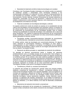 20
• Necesidad de tratamiento simétrico (todas las tecnologías son sociales)
Considerar a las Tecnologías Sociales (orientadas a la inclusión social y la resolución
de problemas sociales y ambientales) como tecnologías simétricas a las
convencionales (orientadas a la obtención de lucro) supone el aprovechamiento de
una diversidad de conceptos, estudios y experiencias previas de construcción de
funcionamiento. Permite, además, incorporar dimensiones de mercado (relaciones de
intercambio, comerciales, de precios, de generación y obtención de lucro) en los
análisis y evaluaciones (y evitar supuestos ingenuos, como observamos en el caso de
los biodigestores comunitarios en la India)
• Todas las sociedades son tecnológicas (tecnologías y culturas)
Un aspecto central de la noción de simetría se expresa en la consideración de toda
cultura como tecnológica y de toda tecnología como expresión cultural. La inclusión de
las culturas locales, de los usuarios finales es absolutamente relevante en la dinámica
de construcción de funcionamiento de las Tecnologías Sociales. Esto no implica
restringir las posibilidades de desarrollo tecnológico a los estándares de la cultura del
grupo beneficiario, sino registrar el potencial aprovechamiento de los conocimientos
locales (codificados y tácitos), en combinación con otros conocimientos (codificados y
tácitos) generados en terceras culturas.
• Tecnologías sociales conocimiento-intensivas (intensidad de conocimientos
científico-técnicos, intensidad de conocimientos culturales y sociales)
En sentido estricto, todas las tecnologías son conocimiento-intensivas. En algunos
casos, intensivas en conocimientos científicos y tecnológico; en otros, tácitos y
consuetudinarios; en otros, estéticos y normativos. La percepción de los artefactos
como “híbridos de tecnología y cultura” puede ser una imagen particularmente útil a la
hora de diseñar Tecnologías Sociales.
• Resolución de déficits puntuales vs. capacidades de resolución de problemas
Un abordaje en términos socio-técnicos tiende a focalizar las relaciones
problema/solución como un complejo proceso de co-construcción. Esto configura, en
la práctica, una visión sistémica, donde difícilmente exista una solución puntual para
un problema puntual. Por el contrario, esta visión sistémica posibilita la aparición de
una nueva forma de concebir soluciones socio-técnicas (combinando, por ejemplo, la
resolución de un déficit de energía con la gestación de una cadena de frío, vinculada a
su vez a un sistema de conservación de alimentos y la potencial comercialización del
excedente). Ajustando el concepto, tal vez sería conveniente hablar de Sistemas
Tecnológicos Sociales, antes que de Tecnologías Sociales puntuales.
• Transferencia y difusión vs. procesos de transducción
La adopción del concepto de “transducción” permite criticar las nociones lineales,
estáticas y mecánicas de “transferencia” y “difusión”, normalmente utilizadas en el
campo de las tecnologías sociales como acciones deseables. Como se explicita en el
concepto de re-aplicación, utilizado por la Rede de Tecnología Social de Brasil, cada
proceso de implementación local de una tecnología implica nuevas acciones de
desarrollo tecnológico, nuevas operaciones cognitivas, nuevas relaciones usuario-
productor. La aplicación del concepto “transducción” en el análisis de dinámicas de
desarrollo e implementación de Tecnologías Sociales puede permitir una reducción de
efectos no deseados, y, en última instancia, de la tasa de desarrollos considerados
“fracasos”.
• Mecanismos de resolución de la tensión universal-local
Precisamente la eliminación de los conceptos de “transferencia” y “difusión” permite
superar la falsa contradicción entre diseño universal de las tecnologías y aplicaciones
 