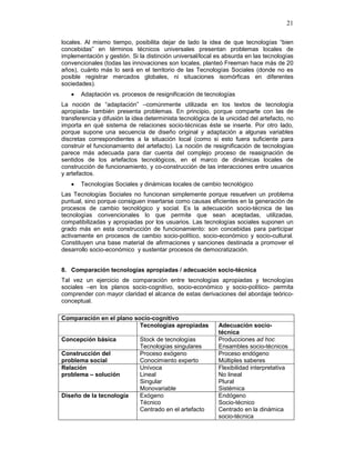21
locales. Al mismo tiempo, posibilita dejar de lado la idea de que tecnologías “bien
concebidas” en términos técnicos universales presentan problemas locales de
implementación y gestión. Si la distinción universal/local es absurda en las tecnologías
convencionales (todas las innovaciones son locales, planteó Freeman hace más de 20
años), cuánto más lo será en el territorio de las Tecnologías Sociales (donde no es
posible registrar mercados globales, ni situaciones isomórficas en diferentes
sociedades).
• Adaptación vs. procesos de resignificación de tecnologías
La noción de “adaptación” –comúnmente utilizada en los textos de tecnología
apropiada- también presenta problemas. En principio, porque comparte con las de
transferencia y difusión la idea determinista tecnológica de la unicidad del artefacto, no
importa en qué sistema de relaciones socio-técnicas éste se inserte. Por otro lado,
porque supone una secuencia de diseño original y adaptación a algunas variables
discretas correspondientes a la situación local (como si esto fuera suficiente para
construir el funcionamiento del artefacto). La noción de resignificación de tecnologías
parece más adecuada para dar cuenta del complejo proceso de reasignación de
sentidos de los artefactos tecnológicos, en el marco de dinámicas locales de
construcción de funcionamiento, y co-construcción de las interacciones entre usuarios
y artefactos.
• Tecnologías Sociales y dinámicas locales de cambio tecnológico
Las Tecnologías Sociales no funcionan simplemente porque resuelven un problema
puntual, sino porque consiguen insertarse como causas eficientes en la generación de
procesos de cambio tecnológico y social. Es la adecuación socio-técnica de las
tecnologías convencionales lo que permite que sean aceptadas, utilizadas,
compatibilizadas y apropiadas por los usuarios. Las tecnologías sociales suponen un
grado más en esta construcción de funcionamiento: son concebidas para participar
activamente en procesos de cambio socio-político, socio-económico y socio-cultural.
Constituyen una base material de afirmaciones y sanciones destinada a promover el
desarrollo socio-económico y sustentar procesos de democratización.
8. Comparación tecnologías apropiadas / adecuación socio-técnica
Tal vez un ejercicio de comparación entre tecnologías apropiadas y tecnologías
sociales –en los planos socio-cognitivo, socio-económico y socio-político- permita
comprender con mayor claridad el alcance de estas derivaciones del abordaje teórico-
conceptual.
Comparación en el plano socio-cognitivo
Tecnologías apropiadas Adecuación socio-
técnica
Concepción básica Stock de tecnologías
Tecnologías singulares
Producciones ad hoc
Ensambles socio-técnicos
Construcción del
problema social
Proceso exógeno
Conocimiento experto
Proceso endógeno
Múltiples saberes
Relación
problema – solución
Unívoca
Lineal
Singular
Monovariable
Flexibilidad interpretativa
No lineal
Plural
Sistémica
Diseño de la tecnología Exógeno
Técnico
Centrado en el artefacto
Endógeno
Socio-técnico
Centrado en la dinámica
socio-técnica
 