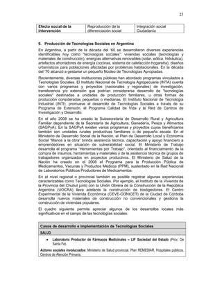 23
Efecto social de la
intervención
Reproducción de la
diferenciación social
Integración social
Ciudadanía
9. Producción de Tecnologías Sociales en Argentina
En Argentina, a partir de la década del ‘60 se desarrollaron diversas experiencias
identificables hoy como “tecnologías sociales”: viviendas sociales (tecnologías y
materiales de construcción), energías alternativas renovables (solar, eólica, hidráulica),
artefactos ahorradores de energía (cocinas, sistema de calefacción hogareña), diseños
urbanísticos para poblaciones afectadas por problemas habitacionales. En la década
del ‘70 alcanzó a gestarse un pequeño Núcleo de Tecnologías Apropiadas.
Recientemente, diversas instituciones públicas han abordado programas vinculados a
Tecnologías Sociales. El Instituto Nacional de Tecnología Agropecuaria (INTA) cuenta
con varios programas y proyectos (nacionales y regionales) de investigación,
transferencia y/o extensión que podrían considerarse desarrollo de "tecnologías
sociales" destinadas a unidades de producción familiares, u otras formas de
producción consideradas pequeñas o medianas. El Instituto Nacional de Tecnología
Industrial (INTI), promueve el desarrollo de Tecnologías Sociales a través de su
Programa de Extensión, el Programa Calidad de Vida y la Red de Centros de
Investigación y Desarrollo.
En el año 2008 se ha creado la Subsecretaria de Desarrollo Rural y Agricultura
Familiar dependiente de la Secretaría de Agricultura, Ganadería, Pesca y Alimentos
(SAGPyA). En la SAGPyA existen varios programas y proyectos cuyos beneficiarios
también son unidades rurales productivas familiares o de pequeña escala. En el
Ministerio de Desarrollo Social de la Nación, el Plan de Desarrollo Local y Economía
Social “Manos a la obra” brinda asistencia técnica, capacitación y apoyo financiero a
emprendedores en situación de vulnerabilidad social. El Ministerio de Trabajo
desarrolla el programa “Herramientas por Trabajo”, orientado al financiamiento de la
compra de insumos, herramientas y materiales y de la asistencia técnica de grupos de
trabajadores organizados en proyectos productivos. El Ministerio de Salud de la
Nación ha creado en el 2008 el Programa para la Producción Pública de
Medicamentos, Vacunas y Productos Médicos (PPM), sustentado en la Red Nacional
de Laboratorios Públicos Productores de Medicamentos.
En el nivel regional o provincial también es posible registrar algunas experiencias
caracterizables como Tecnologías Sociales. Por ejemplo, el Instituto de la Vivienda de
la Provincia del Chubut junto con la Unión Obrera de la Construcción de la República
Argentina (UOCRA) lleva adelante la construcción de biodigestores. El Centro
Experimental de la Vivienda Económica (CEVE-CONICET) de la Ciudad de Córdoba
desarrolla nuevos materiales de construcción no convencionales y gestiona la
construcción de viviendas populares.
El cuadro siguiente permite apreciar algunos de los desarrollos locales más
significativos en el campo de las tecnologías sociales:
Casos de desarrollo e implementación de Tecnologías Sociales
SALUD
• Laboratorio Productor de Fármacos Medicinales – LIF Sociedad del Estado (Prov. De
Santa Fe).
Actores sociales involucrados: Ministerio de Salud provincial, Plan REMEDIAR, Hospitales públicos,
Centros de Atención Primaria.
 