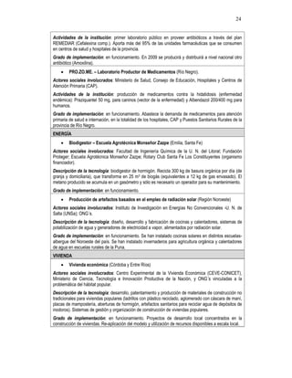 24
Actividades de la institución: primer laboratorio público en proveer antibióticos a través del plan
REMEDIAR (Cefalexina comp.). Aporta más del 95% de las unidades farmacéuticas que se consumen
en centros de salud y hospitales de la provincia.
Grado de implementación: en funcionamiento. En 2009 se producirá y distribuirá a nivel nacional otro
antibiótico (Amoxilina).
• PRO.ZO.ME. – Laboratorio Productor de Medicamentos (Río Negro).
Actores sociales involucrados: Ministerio de Salud, Consejo de Educación, Hospitales y Centros de
Atención Primaria (CAP).
Actividades de la institución: producción de medicamentos contra la hidatidosis (enfermedad
endémica): Praziquantel 50 mg, para caninos (vector de la enfermedad) y Albendazol 200/400 mg para
humanos.
Grado de implementación: en funcionamiento. Abastece la demanda de medicamentos para atención
primaria de salud e internación, en la totalidad de los hospitales, CAP y Puestos Sanitarios Rurales de la
provincia de Río Negro.
ENERGÍA
• Biodigestor – Escuela Agrotécnica Monseñor Zazpe (Emilia, Santa Fe)
Actores sociales involucrados: Facultad de Ingeniería Química de la U. N. del Litoral; Fundación
Proteger; Escuela Agrotécnica Monseñor Zazpe; Rotary Club Santa Fe Los Constituyentes (organismo
financiador).
Descripción de la tecnología: biodigestor de hormigón. Recicla 300 kg de basura orgánica por día (de
granja y domiciliaria), que transforma en 25 m3 de biogás (equivalentes a 12 kg de gas envasado). El
metano producido se acumula en un gasómetro y sólo es necesario un operador para su mantenimiento.
Grado de implementación: en funcionamiento.
• Producción de artefactos basados en el empleo de radiación solar (Región Noroeste)
Actores sociales involucrados: Instituto de Investigación en Energías No Convencionales -U. N. de
Salta (UNSa); ONG´s.
Descripción de la tecnología: diseño, desarrollo y fabricación de cocinas y calentadores, sistemas de
potabilización de agua y generadores de electricidad a vapor, alimentados por radiación solar.
Grado de implementación: en funcionamiento. Se han instalado cocinas solares en distintos escuelas-
albergue del Noroeste del país. Se han instalado invernaderos para agricultura orgánica y calentadores
de agua en escuelas rurales de la Puna.
VIVIENDA
• Vivienda económica (Córdoba y Entre Ríos)
Actores sociales involucrados: Centro Experimental de la Vivienda Económica (CEVE-CONICET),
Ministerio de Ciencia, Tecnología e Innovación Productiva de la Nación, y ONG´s vinculadas a la
problemática del hábitat popular.
Descripción de la tecnología: desarrollo, patentamiento y producción de materiales de construcción no
tradicionales para viviendas populares (ladrillos con plástico reciclado, aglomerado con cáscara de maní,
placas de mampostería, aberturas de hormigón, artefactos sanitarios para reciclar agua de depósitos de
inodoros). Sistemas de gestión y organización de construcción de viviendas populares.
Grado de implementación: en funcionamiento. Proyectos de desarrollo local concentrados en la
construcción de viviendas. Re-aplicación del modelo y utilización de recursos disponibles a escala local.
 