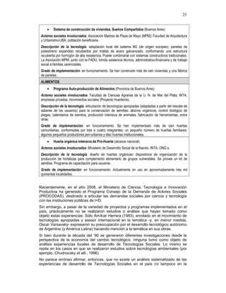 25
• Sistema de construcción de viviendas, Sueños Compartidos (Buenos Aires)
Actores sociales involucrados: Asociación Madres de Plaza de Mayo (MPM); Facultad de Arquitectura
y Urbanismo-UBA, población beneficiaria.
Descripción de la tecnología: adaptación local del sistema M2 (de origen europeo), paneles de
poliestireno expandido recubiertos por mallas de acero galvanizado, conformando una estructura
recubierta por hormigón de alta resistencia. Puede combinarse con sistemas constructivos tradicionales.
La Asociación MPM, junto con la FADU, brinda asistencia técnica, administrativo-financiera y de trabajo
social a familias carenciadas.
Grado de implementación: en funcionamiento. Se han construido más de cien viviendas y una fábrica
de paneles.
ALIMENTOS
• Programa Auto-producción de Alimentos (Provincia de Buenos Aires)
Actores sociales involucrados: Facultad de Ciencias Agrarias de la U. N. de Mar del Plata; INTA;
empresas privadas; movimientos sociales (Proyecto Huerteros).
Descripción de la tecnología: articulación de tecnologías apropiadas (adaptadas a partir del rescate de
saberes de los usuarios) para la conservación de semillas; abonos orgánicos; control biológico de
plagas; calendarios de siembra, producción intensiva de animales, fabricación de herramientas, entre
otras.
Grado de implementación: en funcionamiento. Se han implementado más de cien huertas
comunitarias, conformadas por tres a cuatro integrantes; un pequeño número de huertas familiares;
algunos pequeños productores peri-urbanos y diez huertas institucionales.
• Huerta orgánica intensiva de Pro-Huerta (alcance nacional)
Actores sociales involucrados: Ministerio de Desarrollo Social de la Nación, INTA, ONG´s.
Descripción de la tecnología: diseño de huertas orgánicas: dispositivos de organización de la
producción de hortalizas para complemento alimentario de grupos vulnerables. Se provee un kit de
semillas. Programa de capacitación para usuarios.
Grado de implementación: en funcionamiento. Actualmente en uso en aproximadamente tres mil
quinientas localidades.
Recientemente, en el año 2008, el Ministerio de Ciencia, Tecnología e Innovación
Productiva ha generado el Programa Consejo de la Demanda de Actores Sociales
(PROCODAS), destinado a articular las demandas sociales por ciencia y tecnología
con las instituciones públicas de I+D.
Sin embargo, a pesar de la variedad de proyectos y programas implementados en el
país, prácticamente no se realizaron estudios o análisis que hayan tomado como
objeto estas experiencias. Sólo Amílcar Herrera (1983), enrolado en el movimiento de
tecnologías apropiadas y asesor internacional en la temática -y, en menor medida,
Oscar Varsavsky- expresaron su preocupación por el desarrollo tecnológico autónomo
de Argentina (y América Latina) haciendo mención a la temática en sus obras.
Si bien durante la década del ‘90 se generaron diferentes investigaciones desde la
perspectiva de la economía del cambio tecnológico, ninguna tomó como objeto de
análisis experiencias locales de desarrollo de Tecnologías Sociales. Lo mismo se
repite en los casos en que se realizaron estudios sobre tecnologías ambientales (por
ejemplo, Chudnovsky et alli., 1996).
No parece erróneo afirmar, entonces, que no existe un análisis sistematizado de las
experiencias de desarrollo de Tecnologías Sociales en el país (ni tampoco en la
 